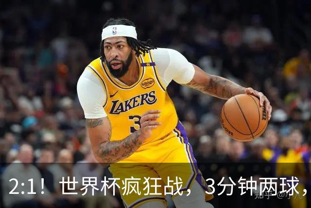 2:1！世界杯疯狂战，3分钟两球，英格兰半场领先东道主，冲击八强